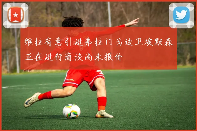 维拉有意引进弗拉门戈边卫埃默森正在进行商谈尚未报价