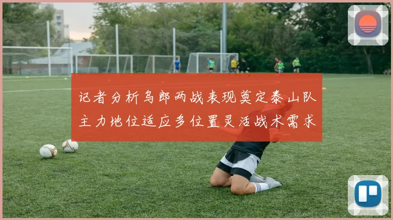 记者分析乌郎两战表现奠定泰山队主力地位适应多位置灵活战术需求