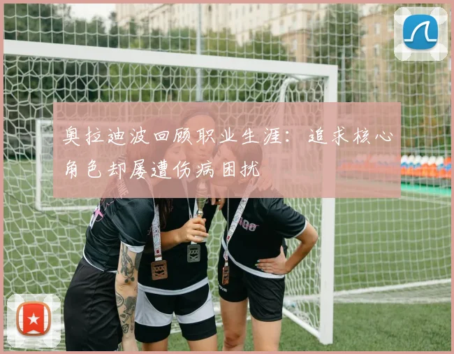 奥拉迪波回顾职业生涯：追求核心角色却屡遭伤病困扰