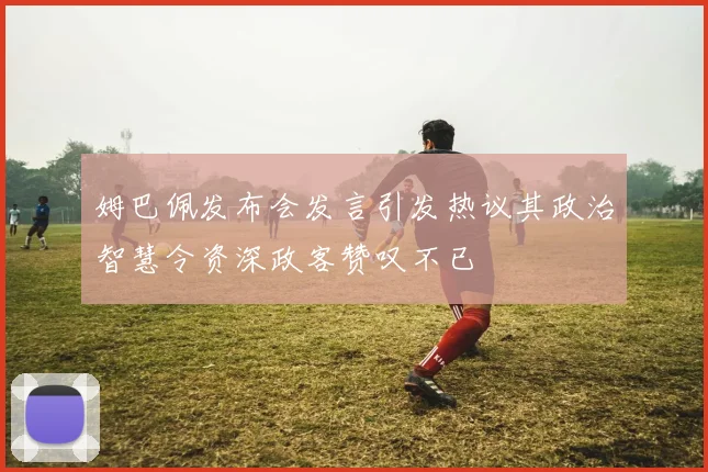 姆巴佩发布会发言引发热议其政治智慧令资深政客赞叹不已