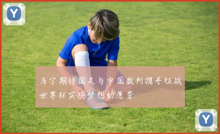 马宁期待国足与中国裁判携手征战世界杯实现梦想的愿景