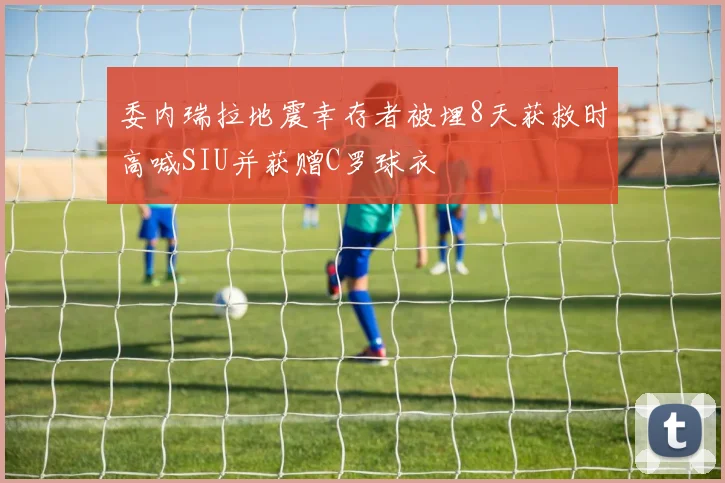委内瑞拉地震幸存者被埋8天获救时高喊SIU并获赠C罗球衣
