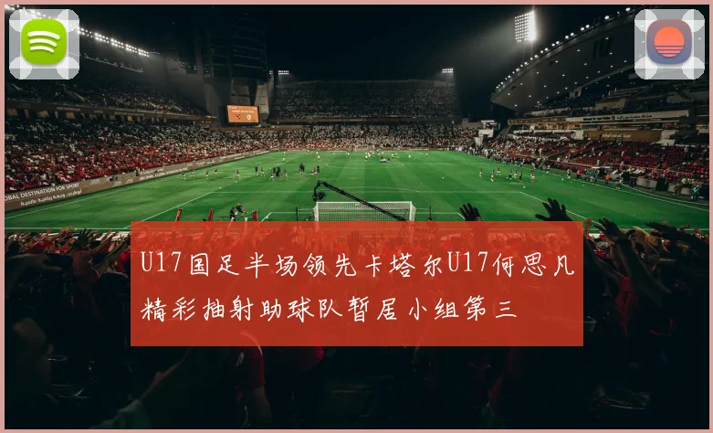 U17国足半场领先卡塔尔U17何思凡精彩抽射助球队暂居小组第三