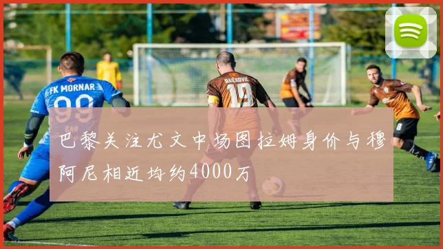 巴黎关注尤文中场图拉姆身价与穆阿尼相近均约4000万