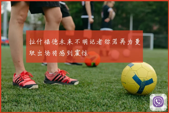 拉什福德未来不明记者称若再为曼联出场将感到震惊