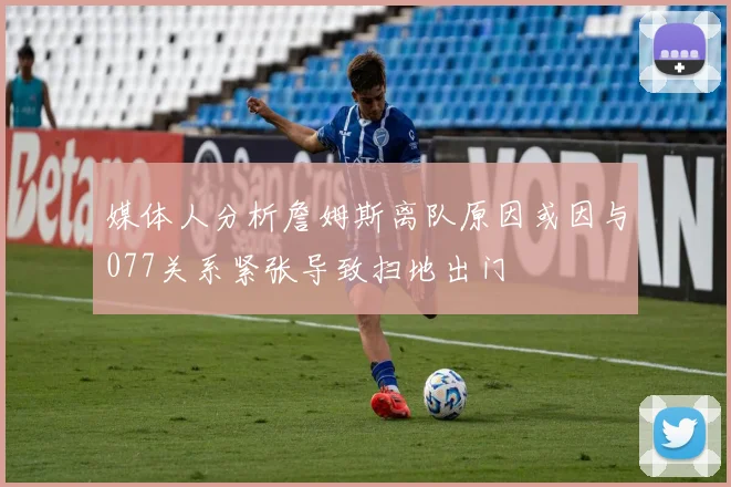 媒体人分析詹姆斯离队原因或因与077关系紧张导致扫地出门