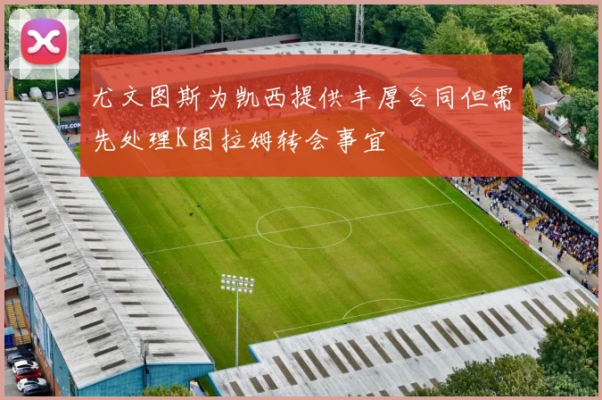 尤文图斯为凯西提供丰厚合同但需先处理K图拉姆转会事宜