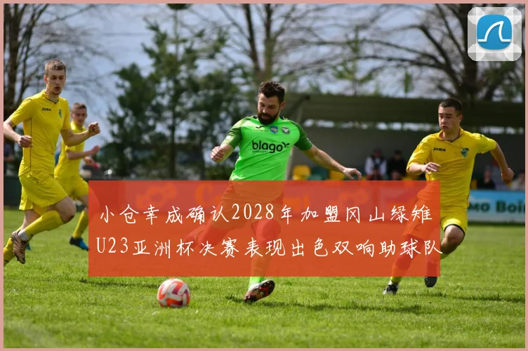小仓幸成确认2028年加盟冈山绿雉U23亚洲杯决赛表现出色双响助球队夺冠