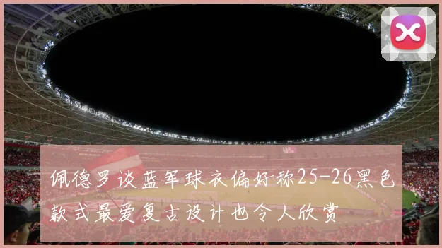 佩德罗谈蓝军球衣偏好称25-26黑色款式最爱复古设计也令人欣赏