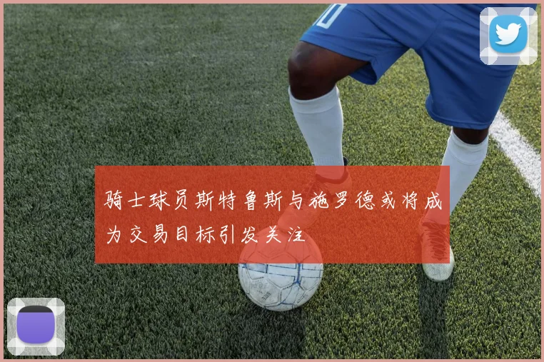 骑士球员斯特鲁斯与施罗德或将成为交易目标引发关注