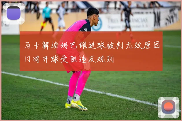 马卡解读姆巴佩进球被判无效原因门将开球受阻违反规则