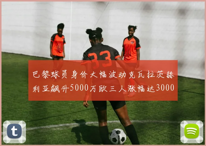 巴黎球员身价大幅波动克瓦拉茨赫利亚飙升5000万欧三人涨幅达3000万欧