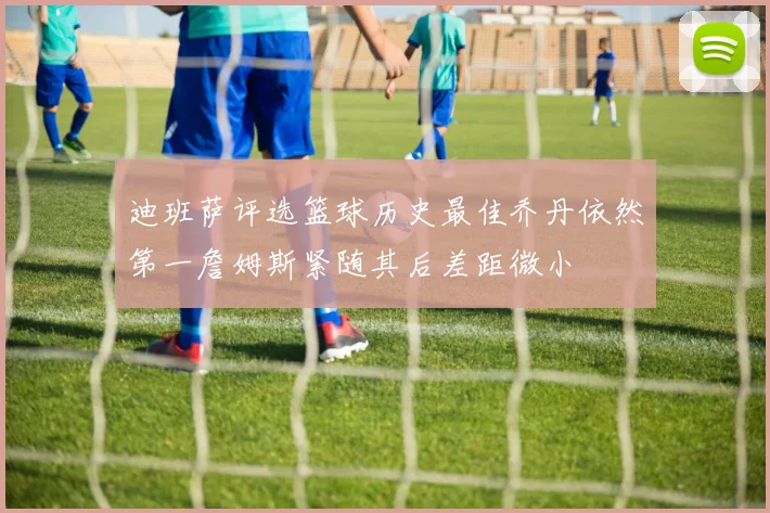迪班萨评选篮球历史最佳乔丹依然第一詹姆斯紧随其后差距微小